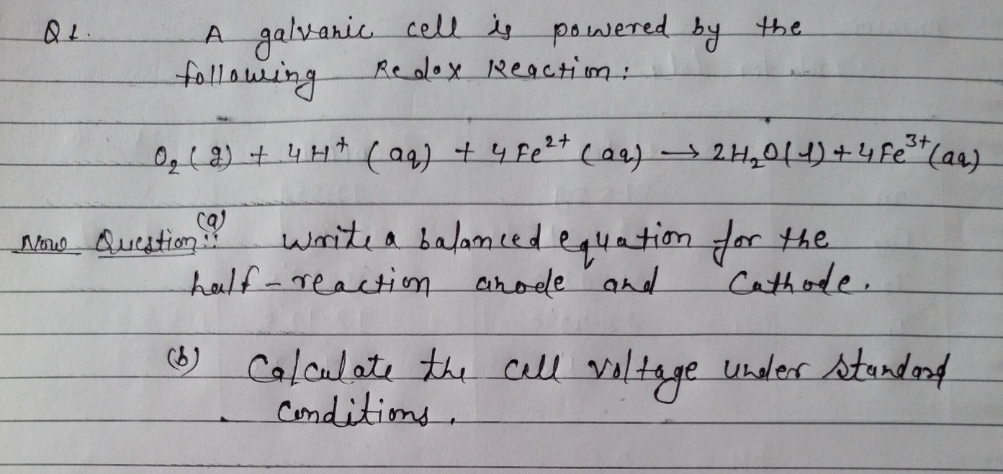 A galvanie.
cell is powered by the
following
Re olox Reacttim:
3+
0,(2)+4H+(a9) + 4 Fe2" cae)2H,014)+4 Fe*Caa)
ca)
Noe Question:
writea balamcedequation for the.
heulf-reaction arode and
"Cathode.
Caloulate the Call vltage under sturdorf
Conditims.
