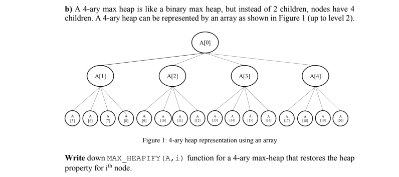 b) A 4-ary max heap is like a binary max heap, but instead of 2 children, nodes have 4
children. Á 4-ary heap can be represented by an array as shown in Figure 1 (up to level 2).
A[0]
A[1)
시2]
A[3]
A[4)]
(16)
(19
Figure 1: 4-ary heap representation using an array
Write down MAX_HEAPIFY(A,i) function for a 4-ary max-heap that restores the heap
property for ith node.
