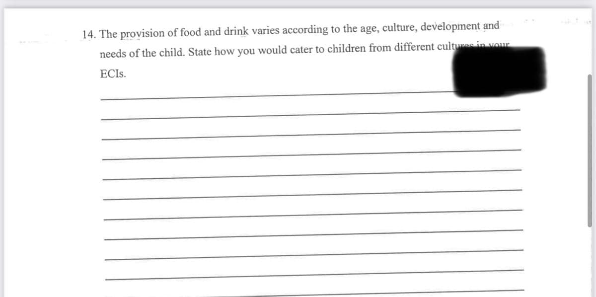 14. The provision of food and drink varies according to the age, culture, development and
needs of the child. State how you would cater to children from different cultures in your
ECIS.