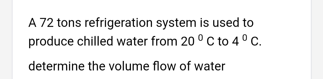 A 72 tons refrigeration system is used to
produce chilled water from 20 ° C to 4 ° c.
determine the volume flow of water
