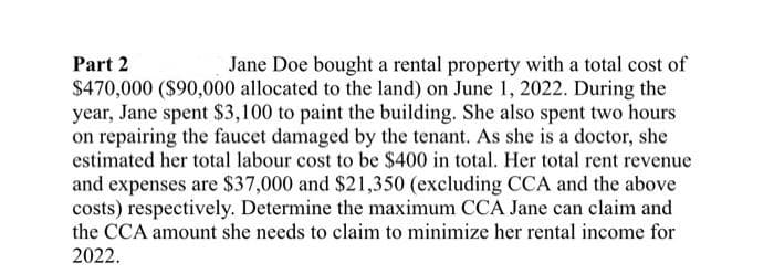 Part 2
Jane Doe bought a rental property with a total cost of
$470,000 ($90,000 allocated to the land) on June 1, 2022. During the
year, Jane spent $3,100 to paint the building. She also spent two hours
on repairing the faucet damaged by the tenant. As she is a doctor, she
estimated her total labour cost to be $400 in total. Her total rent revenue
and expenses are $37,000 and $21,350 (excluding CCA and the above
costs) respectively. Determine the maximum CCA Jane can claim and
the CCA amount she needs to claim to minimize her rental income for
2022.