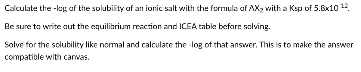 Calculate the -log of the solubility of an ionic salt with the formula of AX₂ with a Ksp of 5.8x10-12.
Be sure to write out the equilibrium reaction and ICEA table before solving.
Solve for the solubility like normal and calculate the -log of that answer. This is to make the answer
compatible with canvas.