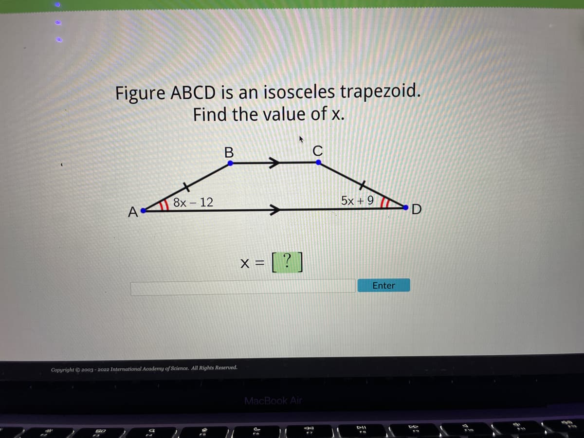 Figure ABCD is an isosceles trapezoid.
Find the value of x.
SO
A
8x - 12
Copyright © 2003-2022 International Academy of Science. All Rights Reserved.
9
B
)
x = [?]
MacBook Air
M
5x+9
FB
Enter
D
DE
F10
1