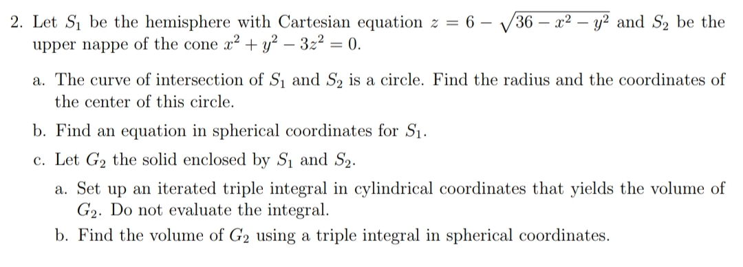 2. Let S₁ be the hemisphere with Cartesian equation z = 6 - 36x² - y² and S₂ be the
upper nappe of the cone x² + y² - 3z² = 0.
a. The curve of intersection of S₁ and S₂ is a circle. Find the radius and the coordinates of
the center of this circle.
b. Find an equation in spherical coordinates for S₁.
c. Let G₂ the solid enclosed by S₁ and S₂.
a. Set up an iterated triple integral in cylindrical coordinates that yields the volume of
G₂. Do not evaluate the integral.
b. Find the volume of G₂ using a triple integral in spherical coordinates.