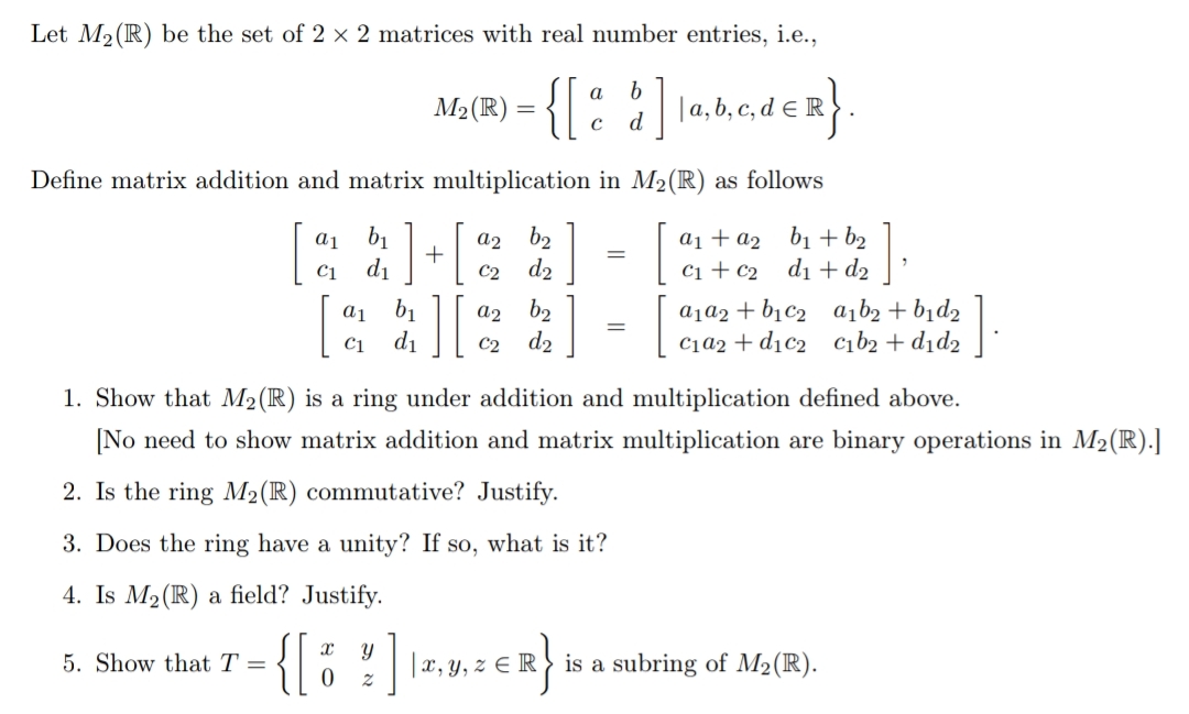 Let M2 (R) be the set of 2 x 2 matrices with real number entries, i.e.,
{[: :] nmader}.
| |a, b, c, d € R
Define matrix addition and matrix multiplication in M2(R) as follows
a1 b1
+
b2
d2
a1 + a2 b1 + b2
С1 + с2 d + dz
C1
di
C2
a1 b1
di
a1a2 + b1c2
C1a2 + d1c2 cıb2+d1d2
a,b2 + bid2
b2
d2
a2
C1
C2
1. Show that M2(R) is a ring under addition and multiplication defined above.
[No need to show matrix addition and matrix multiplication are binary operations in M2(R).]
2. Is the ring M2(R) commutative? Justify.
3. Does the ring have a unity? If so, what is it?
4. Is M2(R) a field? Justify.
{{
||x, y, z € R> is a subring of M2(R).
5. Show that T =
