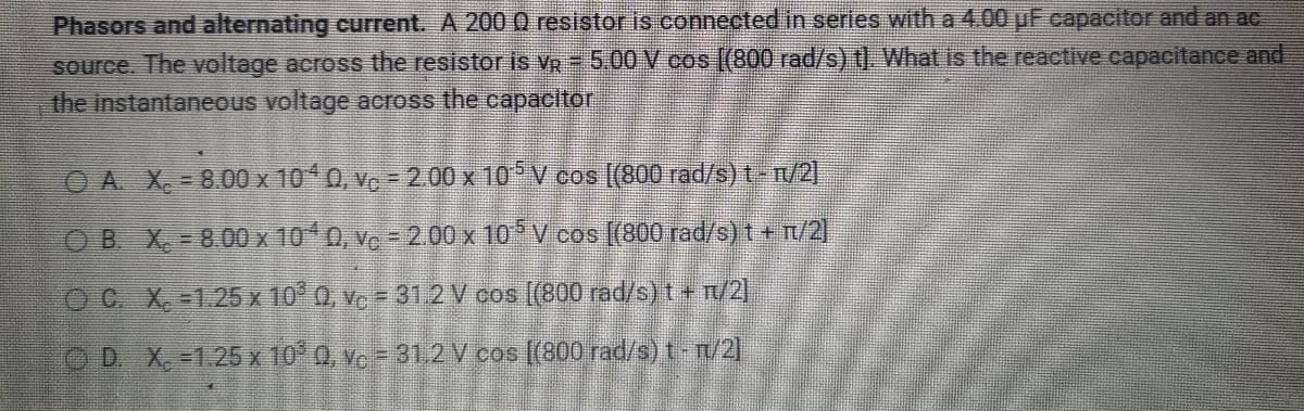 Phasors and alternating current. A 2000 resistor is connected in series with a 4.00 uF capacitor and an ac
source. The voltage across the resistor is VR - 5.00 V cos [(800 rad/s) t]. What is the reactive capacitance and
the instantaneous voltage across the capacitor
ⒸA. X. - 8.00 x 1040, vc - 2.00 x 10¹5 V cos [(800 rad/s) t - r/2]
OB. X. - 8.00 x 104 0, vc - 2.00 x 10¹5 V cos [(800 rad/s) t + n/2]
OC. X. -1.25 x 10³ 0, v₁ = 31.2 V cos [(800 rad/s) t + n/2]
OD. X. -1.25 x 10³ Q, Vc = 31,2 V cos [(800 rad/s) t - n/2]