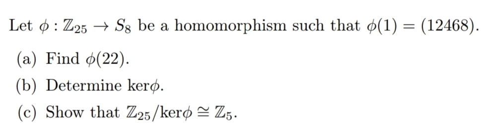 Let ø : Z25 → S8 be a homomorphism such that ø(1) = (12468).
(a) Find ø(22).
(b) Determine kerø.
(c) Show that Z25/kerø = Z5.

