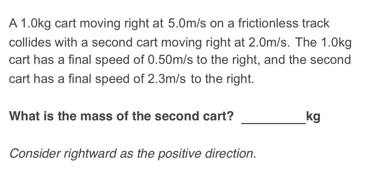 A 1.0kg cart moving right at 5.0m/s on a frictionless track
collides with a second cart moving right at 2.0m/s. The 1.0kg
cart has a final speed of 0.50m/s to the right, and the second
cart has a final speed of 2.3m/s to the right.
What is the mass of the second cart?
kg
Consider rightward as the positive direction.
