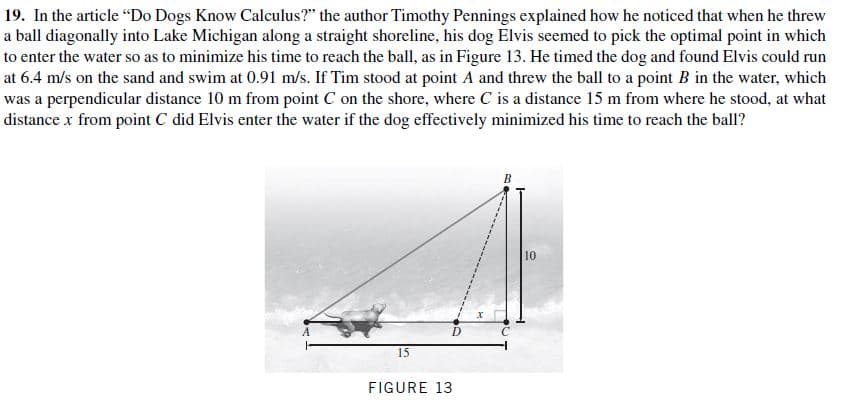19. In the article "Do Dogs Know Calculus?" the author Timothy Pennings explained how he noticed that when he threw
a ball diagonally into Lake Michigan along a straight shoreline, his dog Elvis seemed to pick the optimal point in which
to enter the water so as to minimize his time to reach the ball, as in Figure 13. He timed the dog and found Elvis could run
at 6.4 m/s on the sand and swim at 0.91 m/s. If Tim stood at point A and threw the ball to a point B in the water, which
was a perpendicular distance 10 m from point C on the shore, where C is a distance 15 m from where he stood, at what
distance x from point C did Elvis enter the water if the dog effectively minimized his time to reach the ball?
10
D.
15
FIGURE 13
