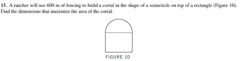 15. A rancher will use 600 m of fencing to build a corral in the shape of a semicircle on top of a rectangle (Figure 10).
Find the dimensions that maximize the area of the corral.
FIGURE 10
