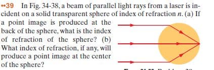 •39 In Fig. 34-38, a beam of parallel light rays from a laser is in-
cident on a solid transparent sphere of index of refraction n. (a) If
a point image is produced at the
back of the sphere, what is the index
of refraction of the sphere? (b)
What index of refraction, if any, will
produce a point image at the center
of the sphere?
