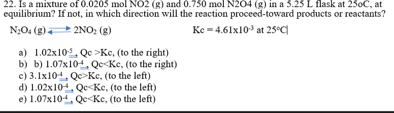 22. Is a mixture of 0.0205 mol NO2 (g) and 0.750 mol N204 (g) in a 5.25 L flask at 250C, at
equilibrium? If not, in which direction will the reaction proceed-toward products or reactants?
N2O4 (g) 2NO2 (g)
Kc = 4.61x10-3 at 25°C|
a) 1.02x10-5, Qc >Kc, (to the right)
b) b) 1.07x104, Qc<Kc, (to the right)
c) 3.1x10-4, Qc>Kc, (to the left)
d) 1.02x104, Qc<Kc, (to the left)
e) 1.07x10-4, Qc<Kc, (to the left)
