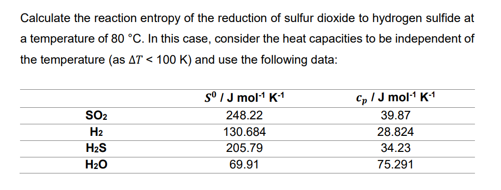 Calculate the reaction entropy of the reduction of sulfur dioxide to hydrogen sulfide at
a temperature of 80 °C. In this case, consider the heat capacities to be independent of
the temperature (as AT < 100 K) and use the following data:
SO₂
H₂
H₂S
H₂O
sº / J mol-¹ K-1
248.22
130.684
205.79
69.91
Cp / J mol-1¹ K-¹1
39.87
28.824
34.23
75.291