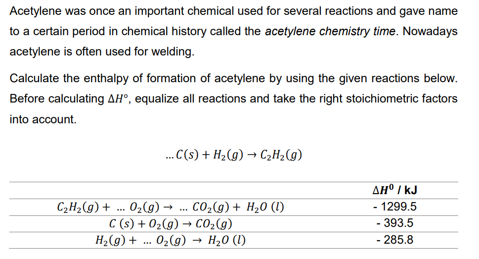 Acetylene was once an important chemical used for several reactions and gave name
to a certain period in chemical history called the acetylene chemistry time. Nowadays
acetylene is often used for welding.
Calculate the enthalpy of formation of acetylene by using the given reactions below.
Before calculating AH°, equalize all reactions and take the right stoichiometric factors
into account.
...C(s) + H₂(g) → C₂H₂(g)
C₂H₂(g) + O₂(g) → . CO₂(g) + H₂O (1)
…
C(s) + O₂(g) → CO₂(g)
H₂0 (1)
T
H₂(g) + ... O₂(g)
AH° / KJ
- 1299.5
- 393.5
- 285.8