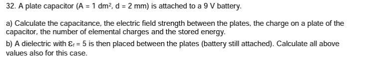32. A plate capacitor (A = 1 dm², d = 2 mm) is attached to a 9 V battery.
a) Calculate the capacitance, the electric field strength between the plates, the charge on a plate of the
capacitor, the number of elemental charges and the stored energy.
b) A dielectric with &r= 5 is then placed between the plates (battery still attached). Calculate all above
values also for this case.