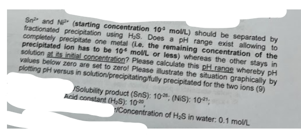Sn2 and N (starting concentration 10 mol/L) should be separated by
fractionated precipitation using H₂S. Does a pH range exist allowing to
completely precipitate one metal (i.e. the remaining concentration of the
precipitated ion has to be 10 mol/L or less) whereas the other stays in
solution at its initial concentration? Please calculate this pH range whereby pH
values below zero are set to zero! Please illustrate the situation graphically by
plotting pH versus in solution/precipitating/fully precipitated for the two ions (9)
Solubility product (SnS): 10; (NIS): 1021;
Acid constant (H2S): 10-20,
r/Concentration of H2S in water: 0.1 mol/L