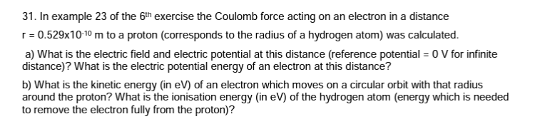 31. In example 23 of the 6th exercise the Coulomb force acting on an electron in a distance
r = 0.529x10-10 m to a proton (corresponds to the radius of a hydrogen atom) was calculated.
a) What is the electric field and electric potential at this distance (reference potential = 0 V for infinite
distance)? What is the electric potential energy of an electron at this distance?
b) What is the kinetic energy (in eV) of an electron which moves on a circular orbit with that radius
around the proton? What is the ionisation energy (in eV) of the hydrogen atom (energy which is needed
to remove the electron fully from the proton)?