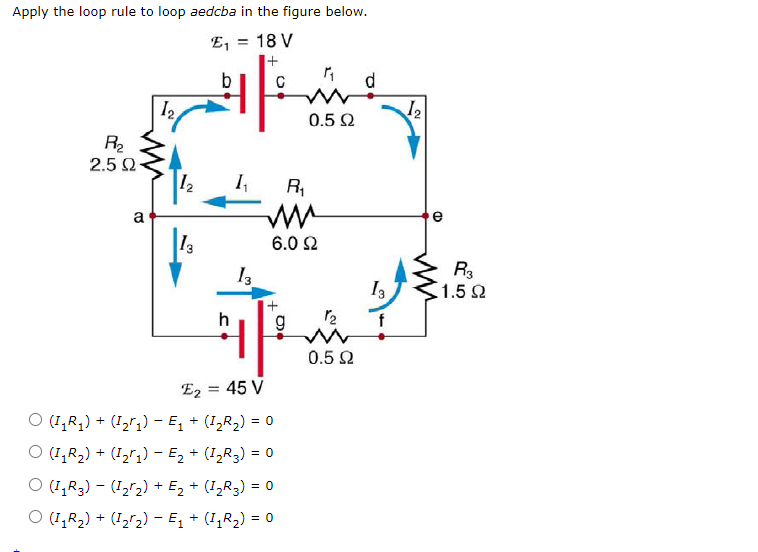 Apply the loop rule to loop aedcba in the figure below.
E, = 18 V
b
I2
12
0.5 2
R2
2.5 Q
12
R,
a
e
13
6.0 2
R3
1.52
f
0.5 Q
E2 = 45 V
O (1,R,) + (I,r,) - E, + (1,R2) = 0
O (1,R2) + (I2";) - Ez + (I,R3) = 0
O (1,R3) – (12r2) + E, + (I,R3) = 0
O (1,R2) + (I2r2) – E, + (I,R,) = 0
