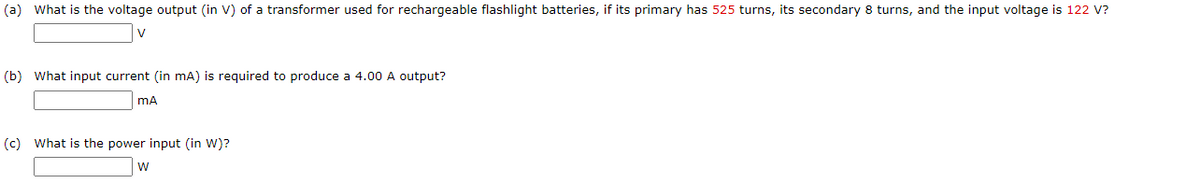 (a) What is the voltage output (in V) of a transformer used for rechargeable flashlight batteries, if its primary has 525 turns, its secondary 8 turns, and the input voltage is 122 V?
V
(b) What input current (in mA) is required to produce a 4.00 A output?
mA
(c) What is the power input (in W)?
w
