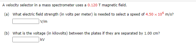 A velocity selector in a mass spectrometer uses a 0.120 T magnetic field.
(a) What electric field strength (in volts per meter) is needed to select a speed of 4.50 x 10 m/s?
|V/m
(b) What is the voltage (in kilovolts) between the plates if they are separated by 1.00 cm?
kV
