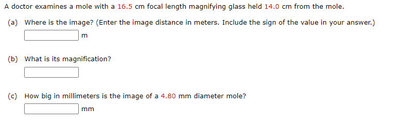 A doctor examines a mole with a 16.5 cm focal length magnifying glass held 14.0 cm from the mole.
(a) Where is the image? (Enter the image distance in meters. Include the sign of the value in your answer.)
m
(b) What is its magnification?
(c) How big in millimeters is the image of a 4.80 mm diameter mole?
mm
