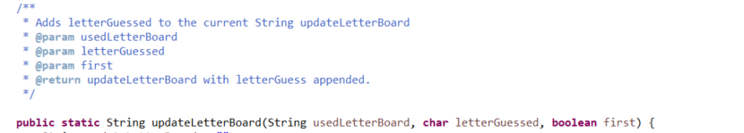 /**
* Adds letterGuessed to the current String updateletterBoard
@param usedLetterBoard
* @param letterGuessed
@param first
* @return updateLetterBoard with letterGuess appended.
*/
public static String updateletterBoard(String usedLetterBoard, char letterGuessed, boolean first) {
