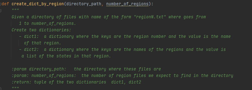 adef create_dict_by_region(directory_path, number of regions):
Given a directory of files with name of the form "regionN.txt" where goes from
1 to number_of_regions.
Create two dictionaries:
dict1: a dictionary where the keys are the region number and the value is the name
of that region.
- dict2:
a list of the states in that region.
a dictionary where the keys are the names of the regions and the value is
:param directory_path: the directory where these files are
:param: number_of_regions: the number of region files we expect to find in the directory
:return: tuple of the two dictionaries dict1, dict2
