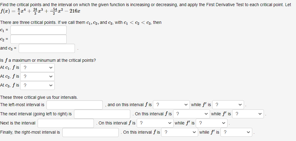 Find the critical points and the interval on which the given function is increasing or decreasing, and apply the First Derivative Test to each critical point. Let
f(x) = ;xª +
+ – 216z
There are three critical points. If we call them c, C2, and c3, with c < C2 < C3, then
C1 =
C2 =
and cz =
Is fa maximum or minumum at the critical points?
At c1, f is ?
At c2, f is ?
At c3, f is ?
These three critical give us four intervals.
The left-most interval is
and on this interval f is 2
v while f' is ?
The next interval (going left to right) is
On this interval f is ?
v while f' is ?
Next is the interval
On this interval f is ?
v while f' is ?
Finally, the right-most interval is
On this interval f is ?
while f' is ?
