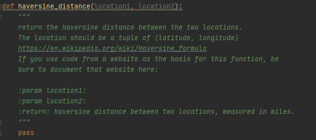 def haversine distance(location1, location2):
return the haversine distance between the two locations.
The location should be a tuple of (latitude, longitude)
https://en.wikipedia.org/wiki/Haversine formula
If you use code from a website as the basis for this function, be
sure to document that website here:
:param location1:
:param location2:
:return: haversine distance between two locations, measured in miles.
pass
