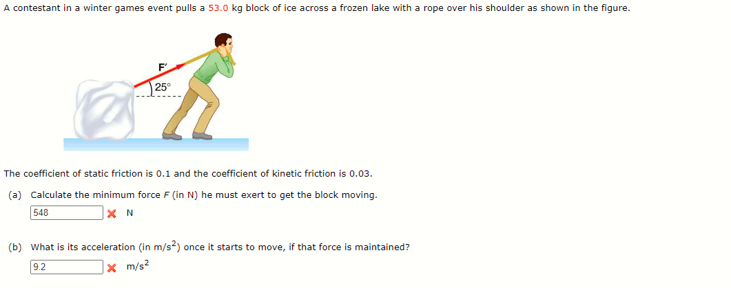 A contestant in a winter games event pulls a 53.0 kg block of ice across a frozen lake with a rope over his shoulder as shown in the figure.
25°
The coefficient of static friction is 0.1 and the coefficient of kinetic friction is 0.03.
(a) Calculate the minimum force F (in N) he must exert to get the block moving.
548
X N
(b) What is its acceleration (in m/s2) once it starts to move, if that force is maintained?
9.2
x m/s2
