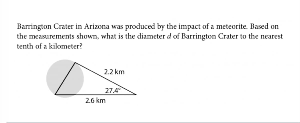 Barrington Crater in Arizona was produced by the impact of a meteorite. Based on
the measurements shown, what is the diameter d of Barrington Crater to the nearest
tenth of a kilometer?
2.2 km
27.4°
2.6 km
