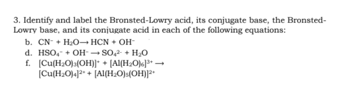 3. Identify and label the Bronsted-Lowry acid, its conjugate base, the Bronsted-
Lowry base, and its conjugate acid in each of the following equations:
b. CN- + H2O→ HCN + OH-
d. HSO4- + OH-→SO,2- + H2O
f. (Cu(H2O)3(OH)]* + [Al(H2O)6]³+ →
[Cu(H2O)4]²+ + [A1(H2O)s(OH)]2+
