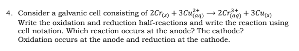 4. Consider a galvanic cell consisting of 2Crs) + 3Cuaq) → 2Cra + 3Cu6)
Write the oxidation and reduction half-reactions and write the reaction using
cell notation. Which reaction occurs at the anode? The cathode?
Oxidation occurs at the anode and reduction at the cathode.
