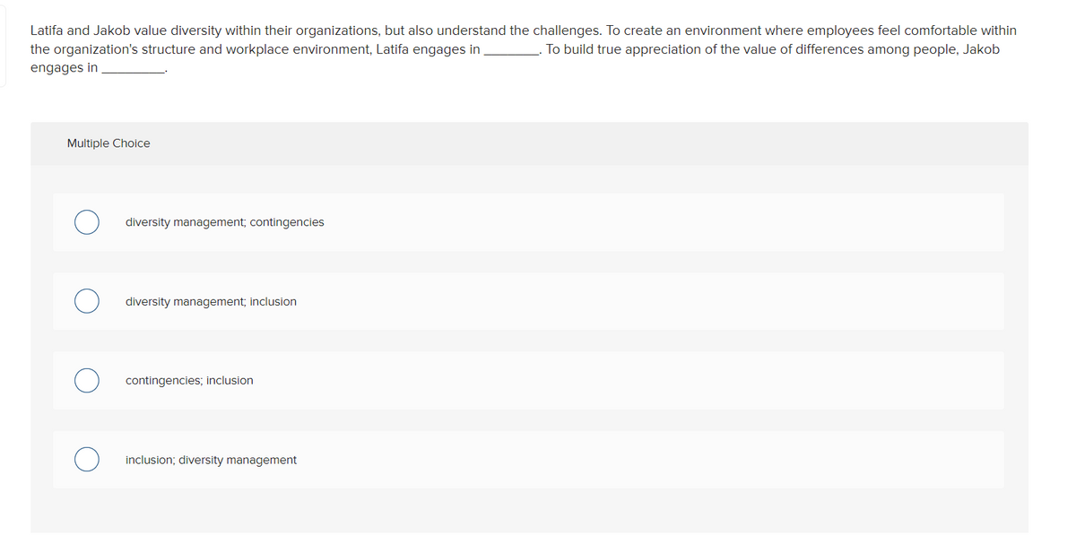 Latifa and Jakob value diversity within their organizations, but also understand the challenges. To create an environment where employees feel comfortable within
the organization's structure and workplace environment, Latifa engages in
To build true appreciation of the value of differences among people, Jakob
engages in
Multiple Choice
diversity management; contingencies
diversity management; inclusion
contingencies; inclusion
inclusion; diversity management
