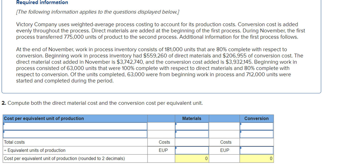 Required information
[The following information applies to the questions displayed below.]
Victory Company uses weighted-average process costing to account for its production costs. Conversion cost is added
evenly throughout the process. Direct materials are added at the beginning of the first process. During November, the first
process transferred 775,000 units of product to the second process. Additional information for the first process follows.
At the end of November, work in process inventory consists of 181,000 units that are 80% complete with respect to
conversion. Beginning work in process inventory had $559,260 of direct materials and $206,955 of conversion cost. The
direct material cost added in November is $3,742,740, and the conversion cost added is $3,932,145. Beginning work in
process consisted of 63,000 units that were 100% complete with respect to direct materials and 80% complete with
respect to conversion. Of the units completed, 63,000 were from beginning work in process and 712,000 units were
started and completed during the period.
2. Compute both the direct material cost and the conversion cost per equivalent unit.
Cost per equivalent unit of production
Materials
Conversion
Total costs
Costs
Costs
- Equivalent units of production
EUP
EUP
Cost per equivalent unit of production (rounded to 2 decimals)
