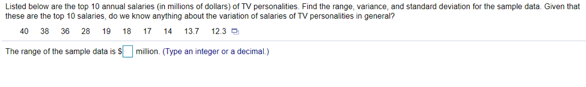 Listed below are the top 10 annual salaries (in millions of dollars) of TV personalities. Find the range, variance, and standard deviation for the sample data. Given that
these are the top 10 salaries, do we know anything about the variation of salaries of TV personalities in general?
40
38
36 28
19
18 17
14
13.7
12.3 D
The range of the sample data is $ million. (Type an integer or a decimal.)
