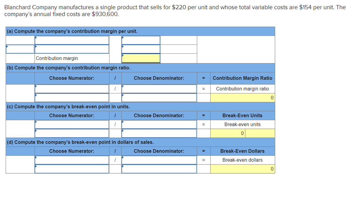 Blanchard Company manufactures a single product that sells for $220 per unit and whose total variable costs are $154 per unit. The
company's annual fixed costs are $930,600.
(a) Compute the company's contribution margin per unit.
Contribution margin
(b) Compute the company's contribution margin ratio.
Choose Numerator:
Choose Denominator:
Contribution Margin Ratio
Contribution margin ratio
=
(c) Compute the company's break-even point in units.
Choose Numerator:
Choose Denominator:
Break-Even Units
Break-even units
(d) Compute the company's break-even point in dollars of sales.
Choose Numerator:
Choose Denominator:
Break-Even Dollars
Break-even dollars
=
