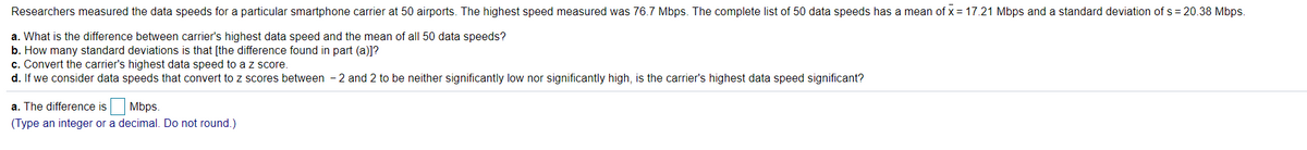 Researchers measured the data speeds for a particular smartphone carrier at 50 airports. The highest speed measured was 76.7 Mbps. The complete list of 50 data speeds has a mean of x = 17.21 Mbps and a standard deviation of s = 20.38 Mbps.
a. What is the difference between carrier's highest data speed and the mean of all 50 data speeds?
b. How many standard deviations is that [the difference found in part (a)]?
c. Convert the carrier's highest data speed to a z score.
d. If we consider data speeds that convert to z scores between - 2 and 2 to be neither significantly low nor significantly high, is the carrier's highest data speed significant?
a. The difference is
Mbps.
(Type an integer or a decimal. Do not round.)
