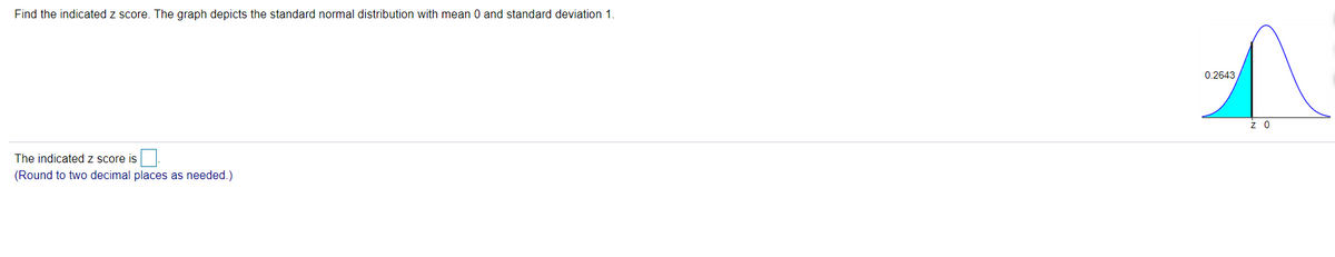 Find the indicated z score. The graph depicts the standard normal distribution with mean 0 and standard deviation 1.
0.2643
z 0
The indicated z score is
(Round to two decimal places as needed.)
