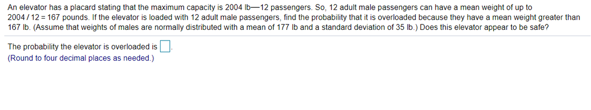 An elevator has a placard stating that the maximum capacity is 2004 lb-12 passengers. So, 12 adult male passengers can have a mean weight of up to
2004 / 12 = 167 pounds. If the elevator is loaded with 12 adult male passengers, find the probability that it is overloaded because they have a mean weight greater than
167 Ib. (Assume that weights of males are normally distributed with a mean of 177 Ib and a standard deviation of 35 lb.) Does this elevator appear to be safe?
The probability the elevator is overloaded is
(Round to four decimal places as needed.)
