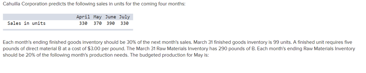 Cahuilla Corporation predicts the following sales in units for the coming four months:
April May June July
Sales in units
330
370 390 330
Each month's ending finished goods inventory should be 30% of the next month's sales. March 31 finished goods inventory is 99 units. A finished unit requires five
pounds of direct material B at a cost of $3.00 per pound. The March 31 Raw Materials Inventory has 290 pounds of B. Each month's ending Raw Materials Inventory
should be 20% of the following month's production needs. The budgeted production for May is:
