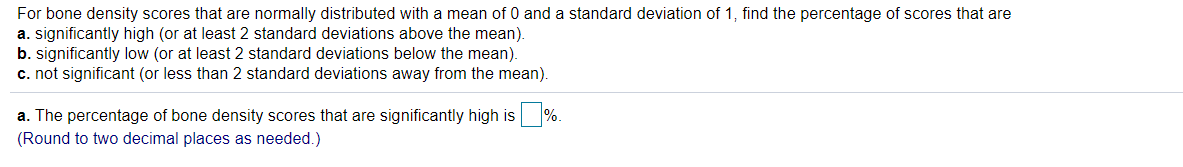 For bone density scores that are normally distributed with a mean of 0 and a standard deviation of 1, find the percentage of scores that are
a. significantly high (or at least 2 standard deviations above the mean).
b. significantly low (or at least 2 standard deviations below the mean).
c. not significant (or less than 2 standard deviations away from the mean).
a. The percentage of bone density scores that are significantly high is %.
(Round to two decimal places as needed.)
