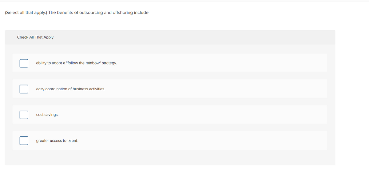 (Select all that apply.) The benefits of outsourcing and offshoring include
Check All That Apply
ability to adopt a "follow the rainbow" strategy.
easy coordination of business activities.
cost savings.
greater access to talent.
