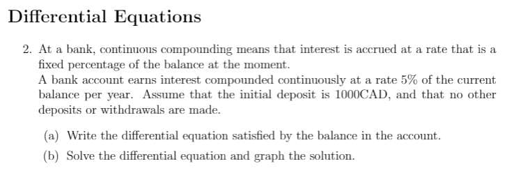 Differential Equations
2. At a bank, continuous compounding means that interest is accrued at a rate that is a
fixed percentage of the balance at the moment.
A bank account earns interest compounded continuously at a rate 5% of the current
balance per year. Assume that the initial deposit is 1000CAD, and that no other
deposits or withdrawals are made.
(a) Write the differential equation satisfied by the balance in the account.
(b) Solve the differential equation and graph the solution.
