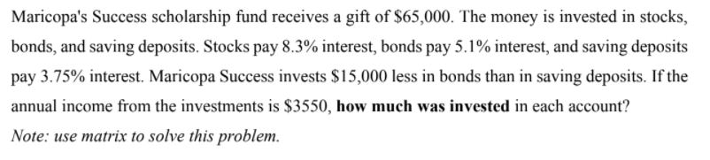 Maricopa's Success scholarship fund receives a gift of $65,000. The money is invested in stocks,
bonds, and saving deposits. Stocks pay 8.3% interest, bonds pay 5.1% interest, and saving deposits
pay 3.75% interest. Maricopa Success invests $15,000 less in bonds than in saving deposits. If the
annual income from the investments is $3550, how much was invested in each account?
Note: use matrix to solve this problem.
