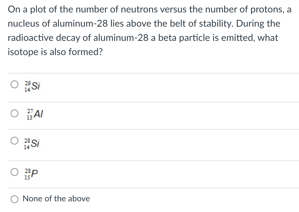 On a plot of the number of neutrons versus the number of protons, a
nucleus of aluminum-28 lies above the belt of stability. During the
radioactive decay of aluminum-28 a beta particle is emitted, what
isotope is also formed?
Si
O AI
Si
14
P
None of the above
