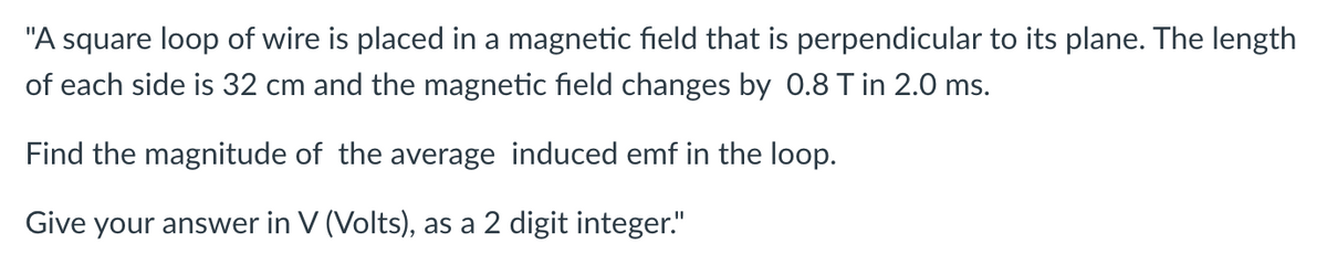 "A square loop of wire is placed in a magnetic field that is perpendicular to its plane. The length
of each side is 32 cm and the magnetic field changes by 0.8 T in 2.0 ms.
Find the magnitude of the average induced emf in the loop.
Give your answer in V (Volts), as a 2 digit integer."