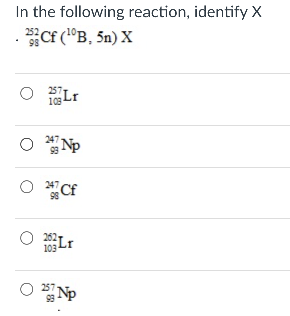 In the following reaction, identify X
Cf ("B, 5n) X
252
98
257
Lr
103
O Np
247
O *Cf
247 Cf
62Lr
103
O Np
257-
