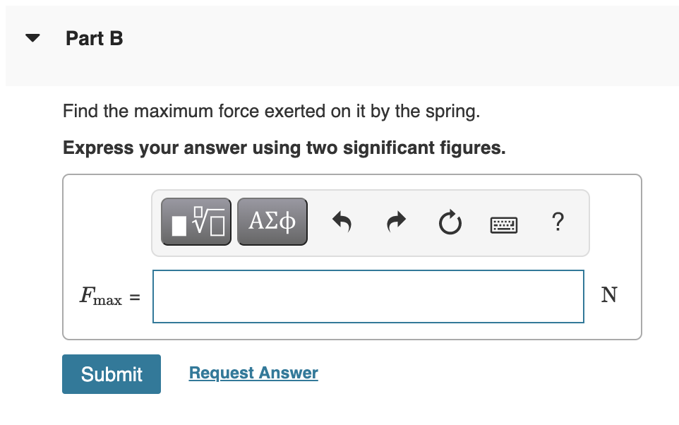 Part B
Find the maximum force exerted on it by the spring.
Express your answer using two significant figures.
ΑΣφ
?
max =
Submit
Request Answer
