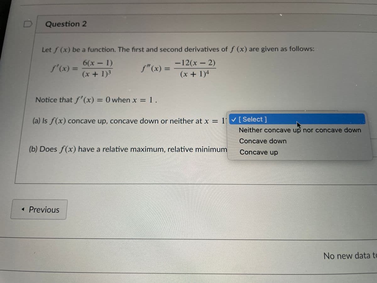 Question 2
Let f (x) be a function. The first and second derivatives of f (x) are given as follows:
6(x-1)
-12(x - 2)
f'(x) =
f"(x) =
%3D
(x +1)3
(x + 1)4
Notice that f'(x) = 0 when x = 1.
%3D
%3D
(a) Is f(x) concave up, concave down or neither at x = 11 [Select ]
%D
Neither concave up nor concave down
Concave down
(b) Does f(x) have a relative maximum, relative minimum
Concave up
• Previous
No new data to
